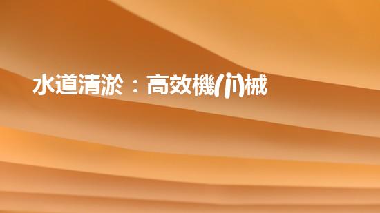 水道清淤：高效機(jī)械設(shè)備革新，提升工程效率！